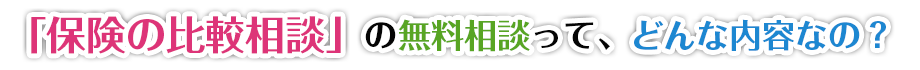 「保険の比較相談」の無料相談って、どんな内容なの?