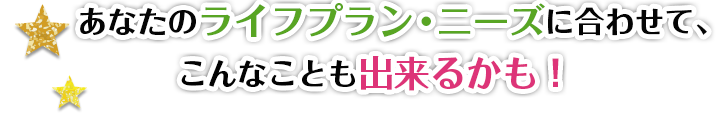 あなたのライフプラン・ニーズに合わせて、こんなことも出来るかも!