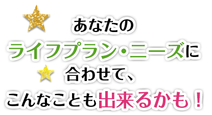 あなたのライフプラン・ニーズに合わせて、こんなことも出来るかも!